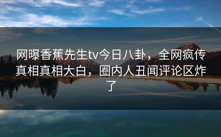 网曝香蕉先生tv今日八卦，全网疯传真相真相大白，圈内人丑闻评论区炸了