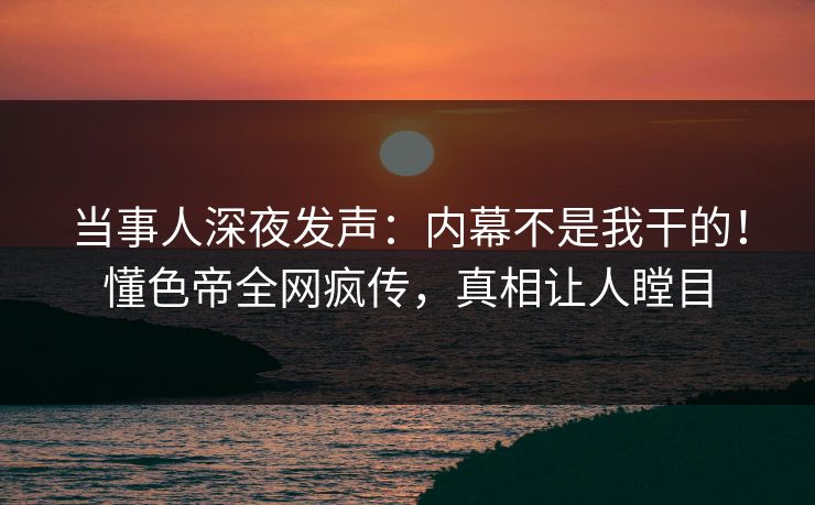 当事人深夜发声：内幕不是我干的！懂色帝全网疯传，真相让人瞠目