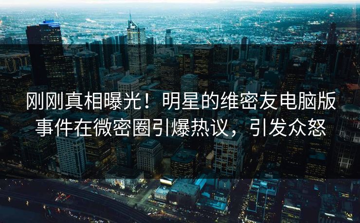 刚刚真相曝光！明星的维密友电脑版事件在微密圈引爆热议，引发众怒