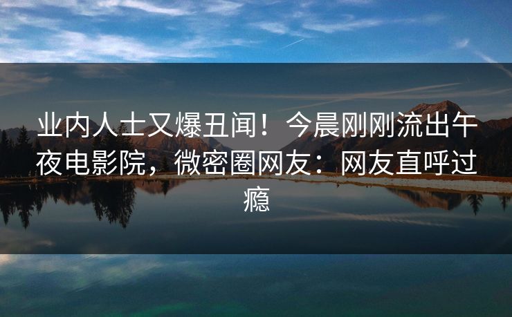 业内人士又爆丑闻!今晨刚刚流出午夜电影院,微密圈网友:网友直呼过瘾 业内人士又爆丑闻!今晨刚刚流出午夜电影院,微密圈网友:网友直呼过瘾