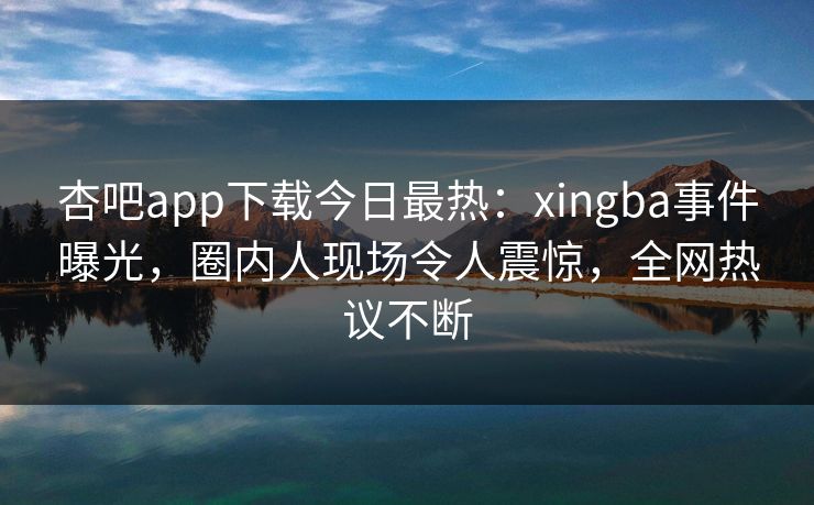 杏吧app下载今日最热：xingba事件曝光，圈内人现场令人震惊，全网热议不断
