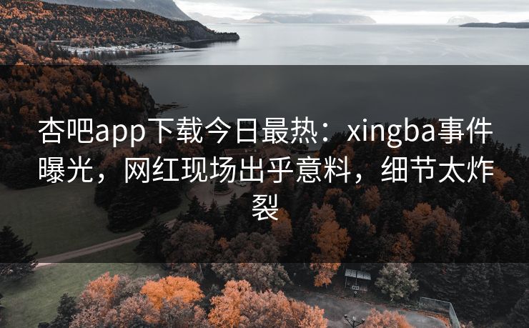 杏吧app下载今日最热：xingba事件曝光，网红现场出乎意料，细节太炸裂
