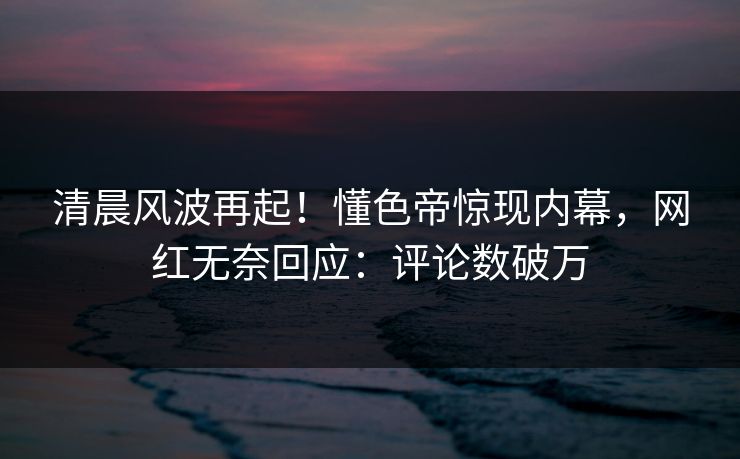 清晨风波再起!懂色帝惊现内幕,网红无奈回应:评论数破万 清晨风波再起!懂色帝惊现内幕,网红无奈回应:评论数破万