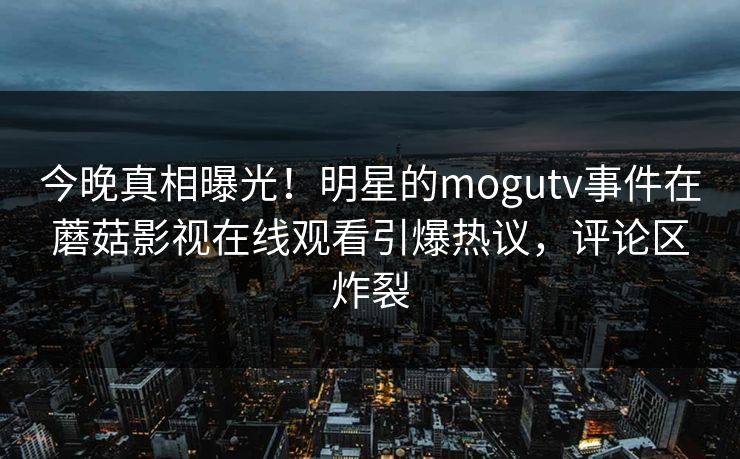 今晚真相曝光！明星的mogutv事件在蘑菇影视在线观看引爆热议，评论区炸裂