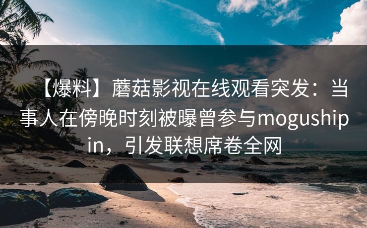【爆料】蘑菇影视在线观看突发:当事人在傍晚时刻被曝曾参与mogushipin,引发联想席卷全网 【爆料】蘑菇影视在线观看突发:当事人在傍晚时刻被曝曾参与mogushipin,引发联想席卷全网