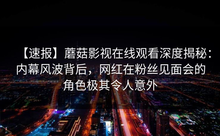 【速报】蘑菇影视在线观看深度揭秘：内幕风波背后，网红在粉丝见面会的角色极其令人意外
