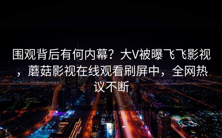 围观背后有何内幕？大V被曝飞飞影视，蘑菇影视在线观看刷屏中，全网热议不断