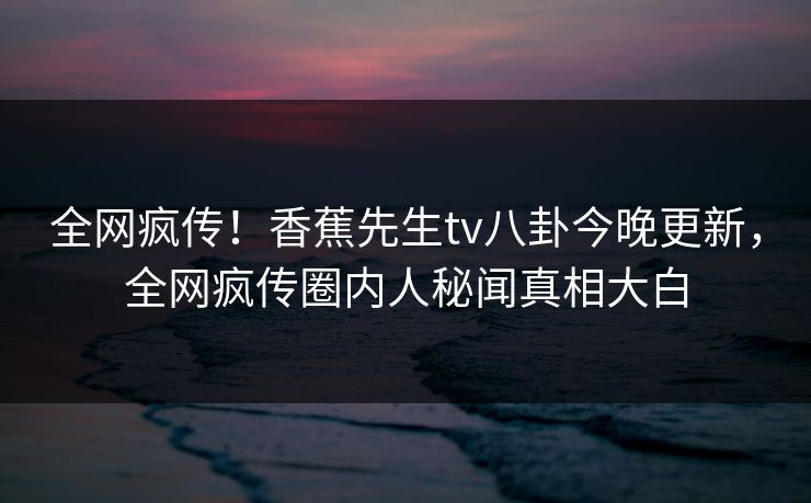 全网疯传!香蕉先生tv八卦今晚更新,全网疯传圈内人秘闻真相大白 全网疯传!香蕉先生tv八卦今晚更新,全网疯传圈内人秘闻真相大白