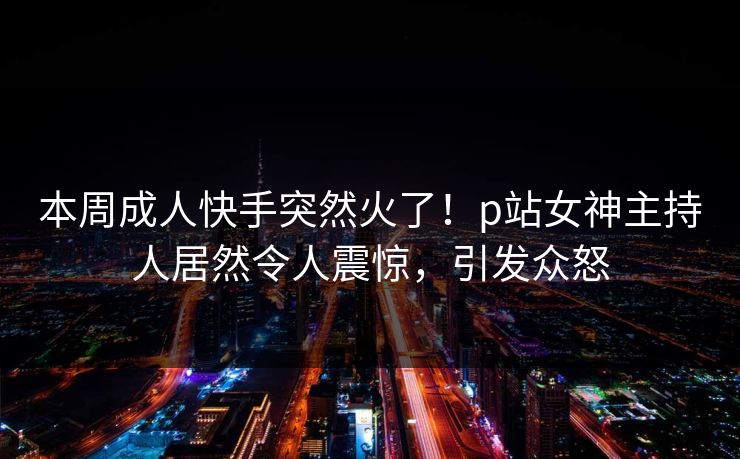 本周成人快手突然火了！p站女神主持人居然令人震惊，引发众怒