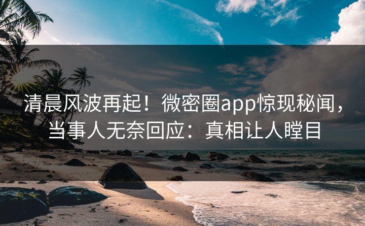 清晨风波再起！微密圈app惊现秘闻，当事人无奈回应：真相让人瞠目