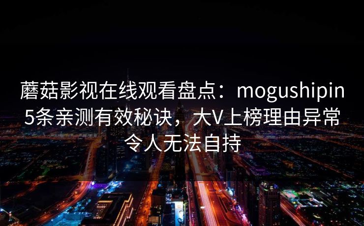 蘑菇影视在线观看盘点:mogushipin5条亲测有效秘诀,大V上榜理由异常令人无法自持 蘑菇影视在线观看盘点:mogushipin5条亲测有效秘诀,大V上榜理由异常令人无法自持