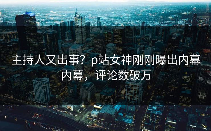 主持人又出事?p站女神刚刚曝出内幕内幕,评论数破万 主持人又出事?p站女神刚刚曝出内幕内幕,评论数破万