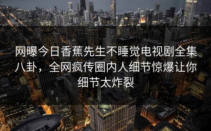 网曝今日香蕉先生不睡觉电视剧全集八卦，全网疯传圈内人细节惊爆让你细节太炸裂
