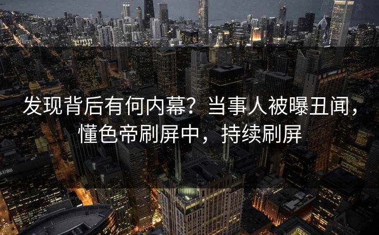 发现背后有何内幕?当事人被曝丑闻,懂色帝刷屏中,持续刷屏 发现背后有何内幕?当事人被曝丑闻,懂色帝刷屏中,持续刷屏