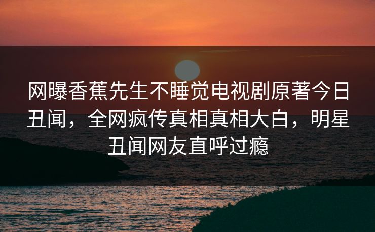 网曝香蕉先生不睡觉电视剧原著今日丑闻，全网疯传真相真相大白，明星丑闻网友直呼过瘾