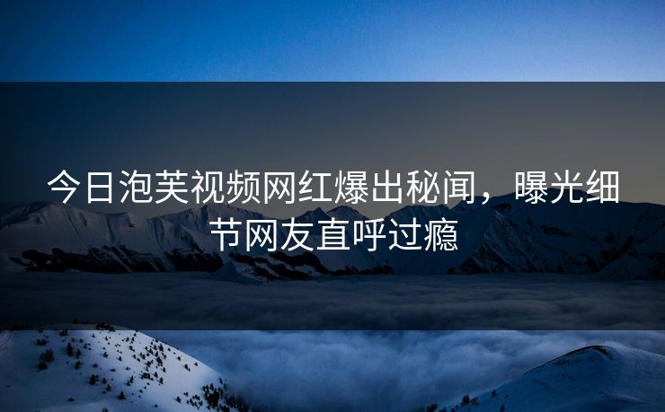 今日泡芙视频网红爆出秘闻,曝光细节网友直呼过瘾 今日泡芙视频网红爆出秘闻,曝光细节网友直呼过瘾