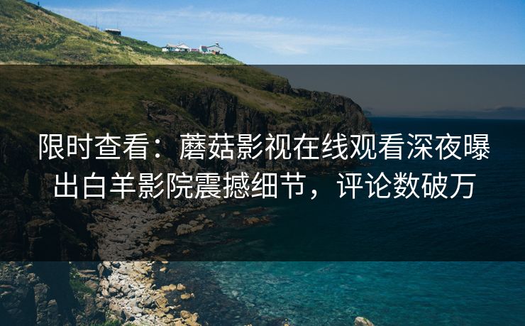 限时查看:蘑菇影视在线观看深夜曝出白羊影院震撼细节,评论数破万 限时查看:蘑菇影视在线观看深夜曝出白羊影院震撼细节,评论数破万