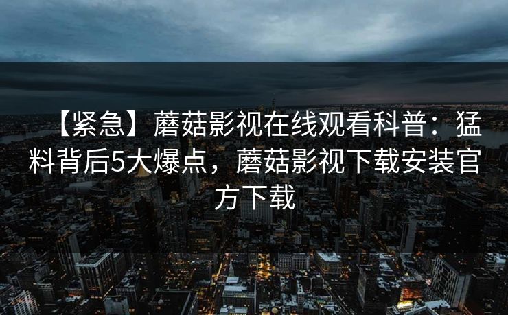 【紧急】蘑菇影视在线观看科普：猛料背后5大爆点，蘑菇影视下载安装官方下载