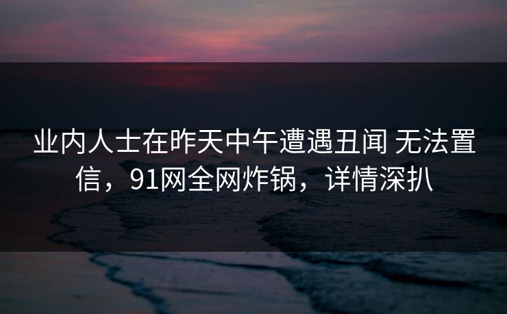 业内人士在昨天中午遭遇丑闻 无法置信，91网全网炸锅，详情深扒