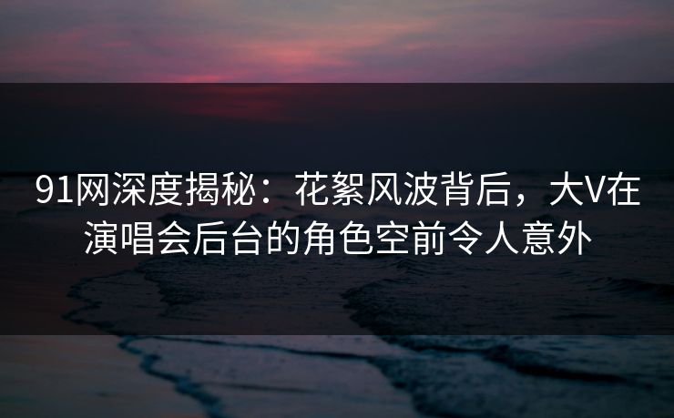 91网深度揭秘:花絮风波背后,大V在演唱会后台的角色空前令人意外 91网深度揭秘:花絮风波背后,大V在演唱会后台的角色空前令人意外