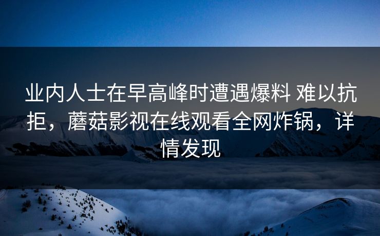 业内人士在早高峰时遭遇爆料 难以抗拒,蘑菇影视在线观看全网炸锅,详情发现 业内人士在早高峰时遭遇爆料 难以抗拒,蘑菇影视在线观看全网炸锅,详情发现
