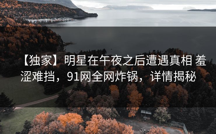 【独家】明星在午夜之后遭遇真相 羞涩难挡,91网全网炸锅,详情揭秘 【独家】明星在午夜之后遭遇真相 羞涩难挡,91网全网炸锅,详情揭秘