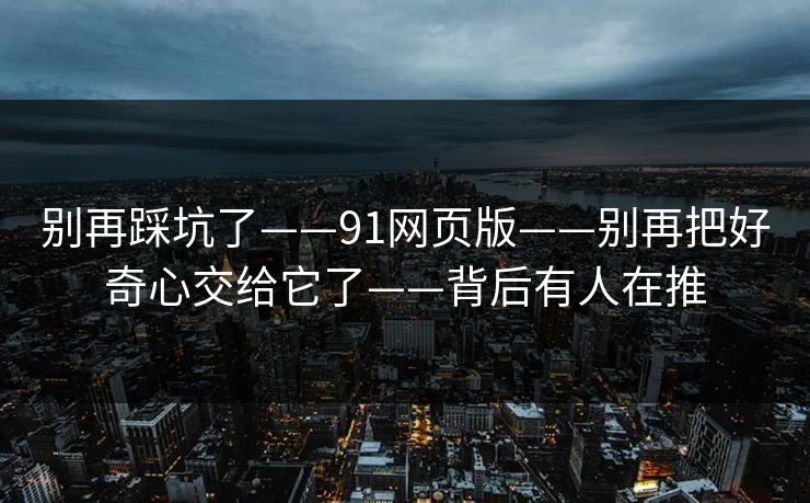 别再踩坑了——91网页版——别再把好奇心交给它了——背后有人在推