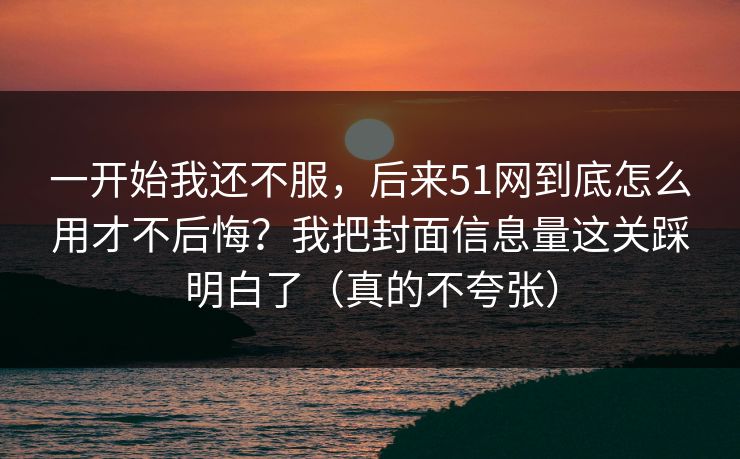 一开始我还不服，后来51网到底怎么用才不后悔？我把封面信息量这关踩明白了（真的不夸张）