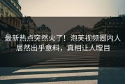 最新热点突然火了！泡芙视频圈内人居然出乎意料，真相让人瞠目