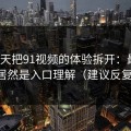 我用7天把91视频的体验拆开：最关键的居然是入口理解（建议反复看）
