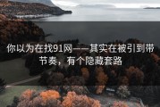 你以为在找91网——其实在被引到带节奏，有个隐藏套路