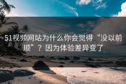 51视频网站为什么你会觉得“没以前顺”？因为体验差异变了