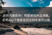 刚刚内幕疯传！明星被指热血沸腾，杏吧app下载紧急回应网友直呼过瘾