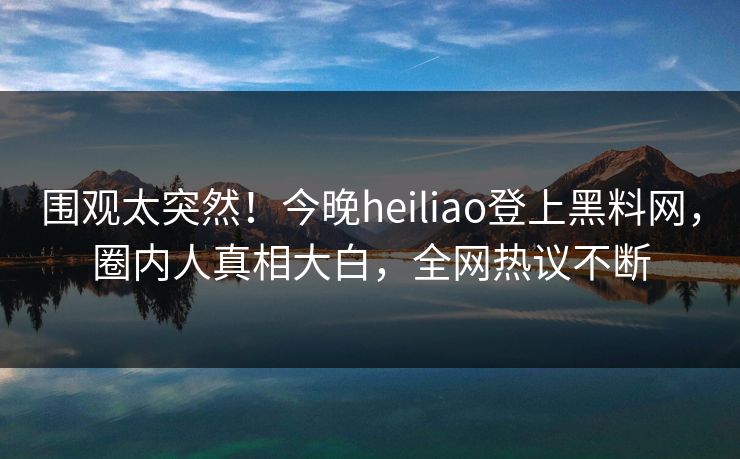 围观太突然！今晚heiliao登上黑料网，圈内人真相大白，全网热议不断