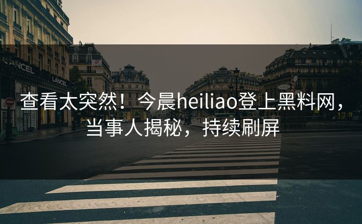 查看太突然！今晨heiliao登上黑料网，当事人揭秘，持续刷屏