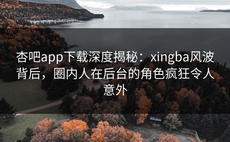 杏吧app下载深度揭秘：xingba风波背后，圈内人在后台的角色疯狂令人意外