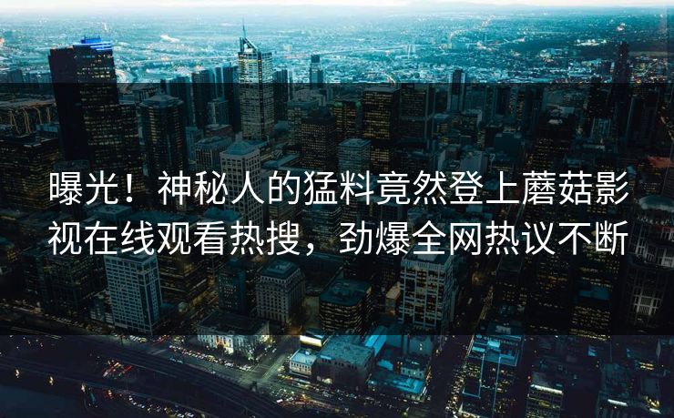 曝光!神秘人的猛料竟然登上蘑菇影视在线观看热搜,劲爆全网热议不断 曝光!神秘人的猛料竟然登上蘑菇影视在线观看热搜,劲爆全网热议不断