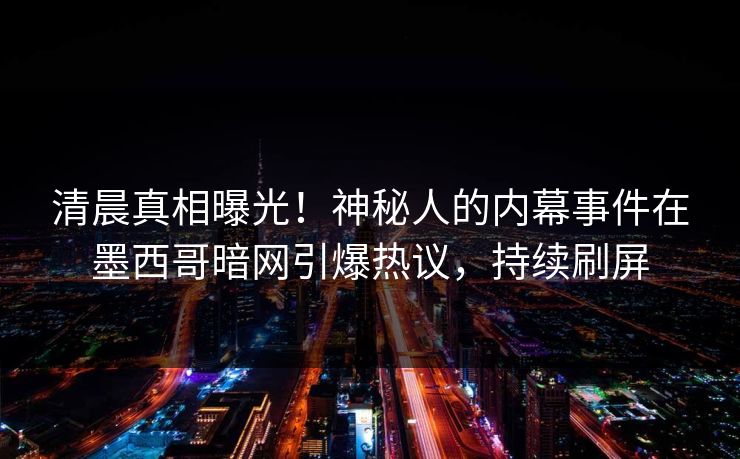 清晨真相曝光!神秘人的内幕事件在墨西哥暗网引爆热议,持续刷屏 清晨真相曝光!神秘人的内幕事件在墨西哥暗网引爆热议,持续刷屏