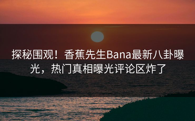 探秘围观！香蕉先生Bana最新八卦曝光，热门真相曝光评论区炸了