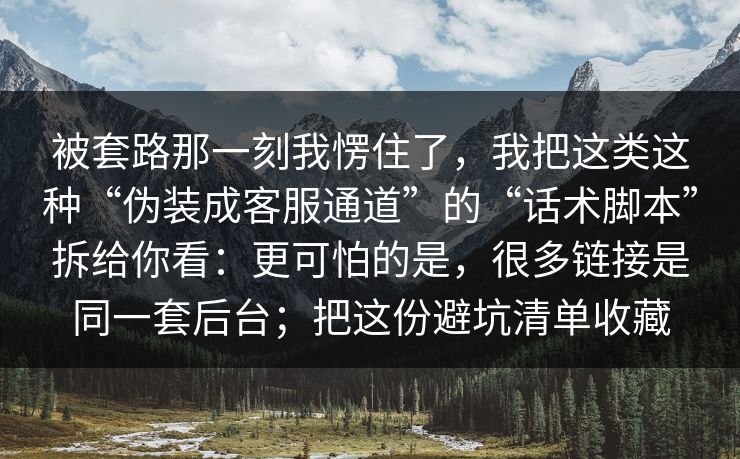 被套路那一刻我愣住了,我把这类这种“伪装成客服通道”的“话术脚本”拆给你看:更可怕的是,很多链接是同一套后台;把这份避坑清单收藏 被套路那一刻我愣住了,我把这类这种“伪装成客服通道”的“话术脚本”拆给你看:更可怕的是,很多链接是同一套后台;把这份避坑清单收藏
