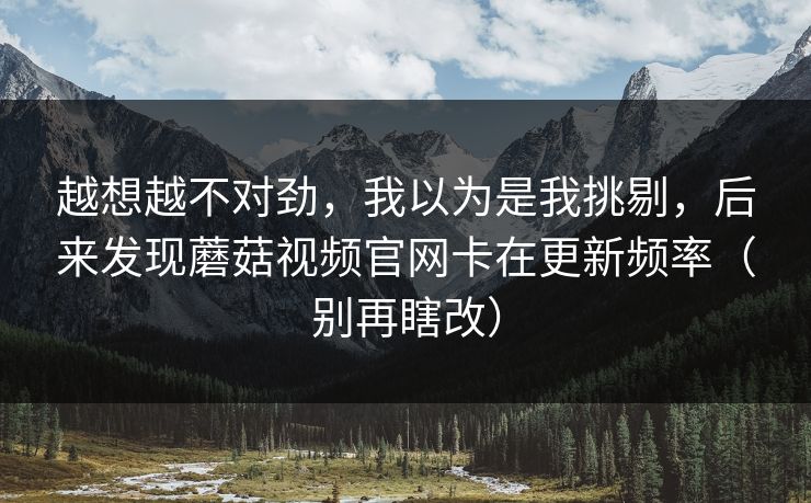 越想越不对劲,我以为是我挑剔,后来发现蘑菇视频官网卡在更新频率(别再瞎改) 越想越不对劲,我以为是我挑剔,后来发现蘑菇视频官网卡在更新频率(别再瞎改)