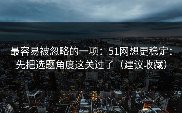 最容易被忽略的一项：51网想更稳定：先把选题角度这关过了（建议收藏）