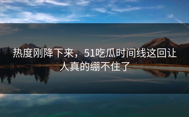 热度刚降下来，51吃瓜时间线这回让人真的绷不住了